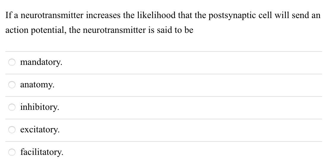 If a neurotransmitter increases the likelihood that the postsynaptic cell will send an
action potential, the neurotransmitter is said to be
mandatory.
anatomy.
inhibitory.
excitatory.
facilitatory.
