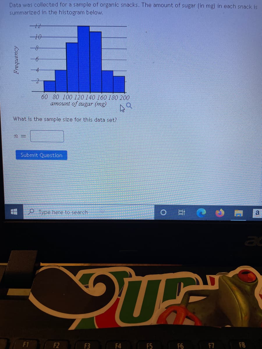 **Data Analysis of Organic Snacks: Sugar Content**

**Overview**:
Data was collected for a sample of organic snacks. The amount of sugar (in mg) in each snack is summarized in the histogram below.

**Histogram Explanation**:
The histogram displays the distribution of the sugar content in the organic snacks sample. It provides a visual representation of the frequency of sugar amounts in various ranges.

**Histogram Details**:
- The x-axis represents the amount of sugar (mg) in the snacks, ranging from 60 mg to 200 mg.
- The y-axis represents the frequency, which is the number of snacks that fall into each sugar amount range.
  
**Data Points**:
- 60-80 mg of sugar: 2 snacks
- 80-100 mg of sugar: 4 snacks
- 100-120 mg of sugar: 10 snacks
- 120-140 mg of sugar: 12 snacks
- 140-160 mg of sugar: 16 snacks
- 160-180 mg of sugar: 8 snacks
- 180-200 mg of sugar: 2 snacks

**Question**:
What is the sample size for this data set?

**Prompt**: 
\[ n = \underline{\hspace{50px}} \]

**Submit Section**:
Press the "Submit Question" button to enter your response.

**End of Page**:
Please refer to this data set when answering the question posed. The [ ] text box is for entering the sample size.

**Additional Notes**: 
The histogram helps in understanding the distribution pattern of the sugar content across the sample, allowing for insights into the common sugar levels among the snacks.