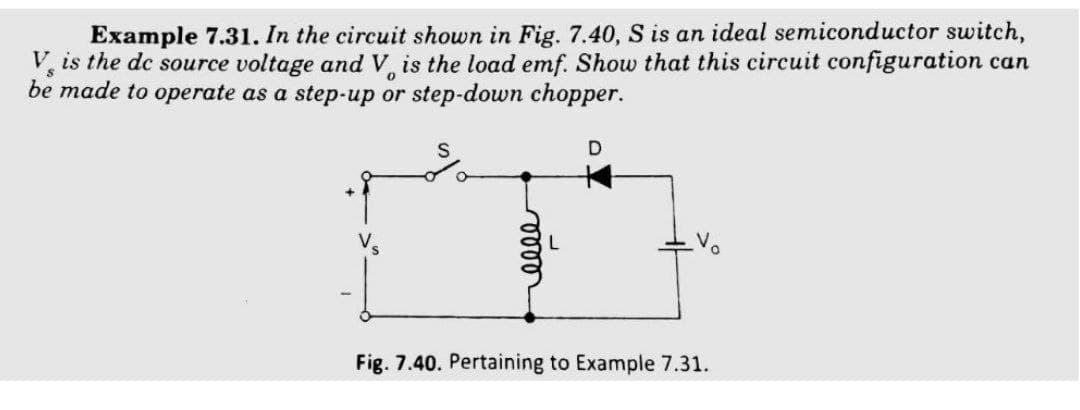 Example 7.31. In the circuit shown in Fig. 7.40, S is an ideal semiconductor switch,
V is the dc source voltage and V is the load emf. Show that this circuit configuration can
be made to operate as a step-up or step-down chopper.
Fig. 7.40. Pertaining to Example 7.31.
