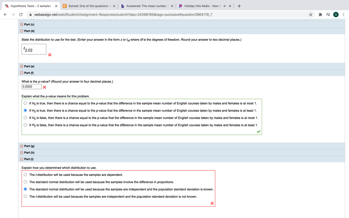 A Hypothesis Tests - 2 samples
Solved: One of the questions in x b Answered: The mean number o X
Holiday Hits Radio - Now P X
+
webassign.net/web/Student/Assignment-Responses/submit?dep=24266165&tags=autosave#question3964178_7
Part (c)
O Part (d)
State the distribution to use for the test. (Enter your answer in the form z or tof where df is the degrees of freedom. Round your answer to two decimal places.)
2.02
Part (e)
Part (f)
What is the p-value? (Round your answer to four decimal places.)
0.0005
Explain what the p-value means for this problem.
If Ho is true, then there is a chance equal to the p-value that the difference in the sample mean number of English courses taken by males and females is at most 1.
If Ho is true, then there is a chance equal to the p-value that the difference in the sample mean number of English courses taken by males and females is at least 1.
If Ho is false, then there is a chance equal to the p-value that the difference in the sample mean number of English courses taken by males and females is at most 1.
If Ho is false, then there is a chance equal to the p-value that the difference in the sample mean number of English courses taken by males and females is at least 1.
Part (g)
+ Part (h)
Part (i)
Explain how you determined which distribution to use.
The t-distribution will be used because the samples are dependent.
The standard normal distribution will be used because the samples involve the difference in proportions.
The standard normal distribution will be used because the samples are independent and the population standard deviation is known.
The t-distribution will be used because the samples are independent and the population standard deviation is not known.
