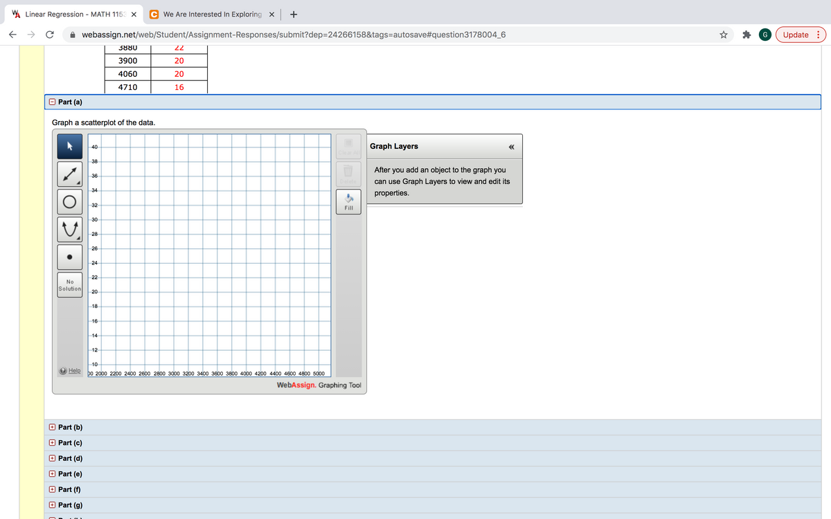 A Linear Regression - MATH 1153 X
C We Are Interested In Exploring x +
webassign.net/web/Student/Assignment-Responses/submit?dep=24266158&tags=autosave#question3178004_6
Update :
3880
22
3900
20
4060
20
4710
16
Part (a)
Graph a scatterplot of the data.
40
Graph Layers
Clear All
38
After
you add an object to the graph you
36
Delete
can use Graph Layers to view and edit its
34
properties.
32
Fill
30
28
26
24
22
No
Solution
20
18
16
14
12
10
O Help
bo 2000 2200 2400 2600 2800 3000 3200 3400 3600 3800 4000 4200 4400 4600 4800 5000
WebAssign. Graphing Tool
O Part (b)
O Part (c)
Part (d)
Part (e)
Part (f)
Part (g)
