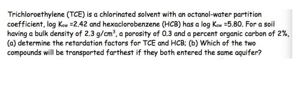 Trichloroethylene (TCE) is a chlorinated solvent with an octanol-water partition
coefficient, log Kow =2.42 and hexaclorobenzene (HCB) has a log Kow =5.80. For a soil
having a bulk density of 2.3 g/cm³, a porosity of 0.3 and a percent organic carbon of 2%,
(a) determine the retardation factors for TCE and HCB; (b) Which of the two
compounds will be transported farthest if they both entered the same aquifer?
