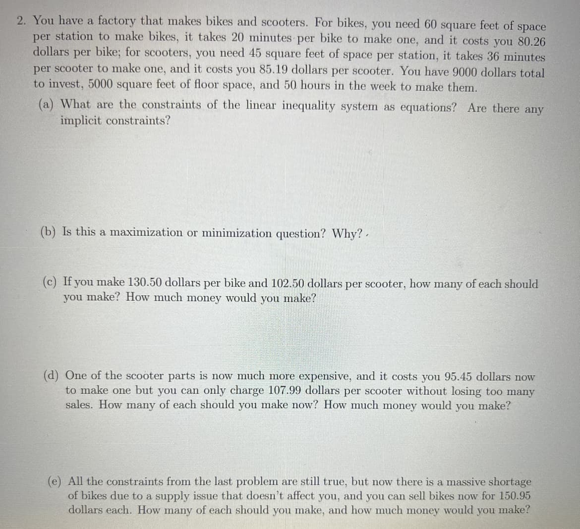 2. You have a factory that makes bikes and scooters. For bikes, you need 60 square feet of space
per station to make bikes, it takes 20 minutes per bike to make one, and it costs you 80.26
dollars per bike; for scooters, you need 45 square feet of space per station, it takes 36 minutes
per scooter to make one, and it costs you 85.19 dollars per scooter. You have 9000 dollars total
to invest, 5000 square feet of floor space, and 50 hours in the week to make them.
(a) What are the constraints of the linear inequality system as equations? Are there any
implicit constraints?
(b) Is this a maximization or minimization question? Why?.
(c) If you make 130.50 dollars per bike and 102.50 dollars per scooter, how many of each should
you make? How much money would you make?
(d) One of the scooter parts is now much more expensive, and it costs you 95.45 dollars now
to make one but you can only charge 107.99 dollars per scooter without losing too many
sales. How many of each should you make now? How much money would you make?
(e) All the constraints from the last problem are still true, but now there is a massive shortage
of bikes due to a supply issue that doesn't affect you, and you can sell bikes now for 150.95
dollars each. How many of each should you make, and how much money would you make?