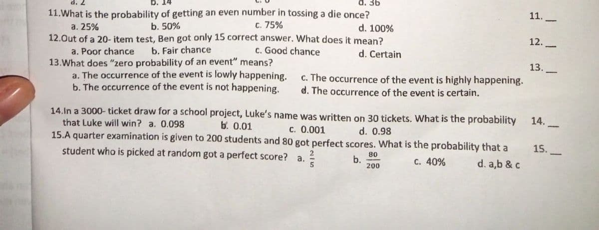 d. 36
11.
11.What is the probability of getting an even number in tossing a die once?
d. 100%
C. 75%
a. 25%
b. 50%
12.-
12.Out of a 20- item test, Ben got only 15 correct answer. What does it mean?
a. Poor chance
13.What does "zero probability of an event" means?
a. The occurrence of the event is lowly happening.
b. The occurrence of the event is not happening,
b. Fair chance
c. Good chance
d. Certain
13.
c. The occurrence of the event is highly happening.
d. The occurrence of the event is certain.
14.In a 3000- ticket draw for a school project, Luke's name was written on 30 tickets. What is the probability
14.
b. 0.01
that Luke will win? a. 0.098
15.A quarter examination is given to 200 students and 80 got perfect scores. What is the probability that a
student who is picked at random got a perfect score? a.
c. 0.001
d. 0.98
15.
80
b.
200
C. 40%
d. a,b & c
5
