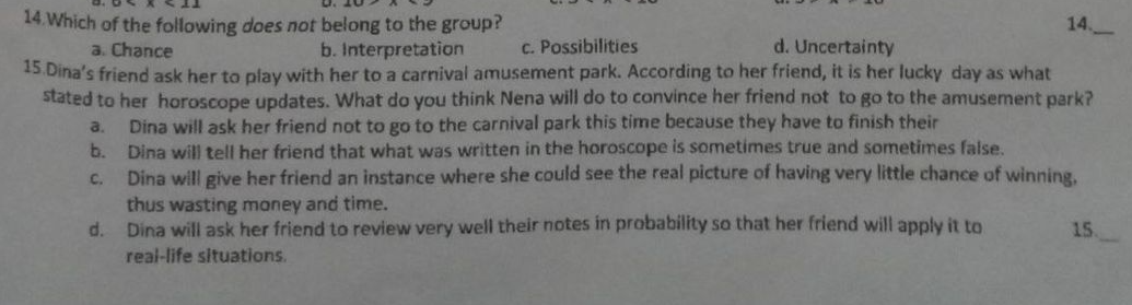 14 Which of the following does not belong to the group?
b. Interpretation
14.
c. Possibilities
15 Dina's friend ask her to play with her to a carnival amusement park. According to her friend, it is her lucky day as what
stated to her horoscope updates. What do you think Nena will do to convince her friend not to go to the amusement park?
Dina will ask her friend not to go to the carnival park this time because they have to finish their
Dina will tell her friend that what was written in the horoscope is sometimes true and sometimes false.
Dina will give her friend an instance where she could see the real picture of having very little chance of winning.
a. Chance
d. Uncertainty
a.
b.
C.
thus wasting money and time.
d. Dina will ask her friend to review very well their notes in probability so that her friend will apply it to
real-life situations,
15
