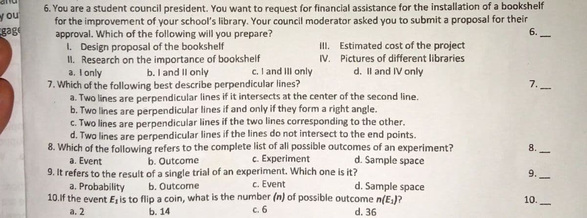 6. You are a student council president. You want to request for financial assistance for the installation of a bookshelf
for the improvement of your school's library. Your council moderator asked you to submit a proposal for their
approval. Which of the following will you prepare?
1. Design proposal of the bookshelf
II. Research on the importance of bookshelf
a. I only
7. Which of the following best describe perpendicular lines?
a. Two lines are perpendicular lines if it intersects at the center of the second line.
b. Two lines are perpendicular lines if and only if they form a right angle.
c. Two lines are perpendicular lines if the two lines corresponding to the other.
d. Two lines are perpendicular lines if the lines do not intersect to the end points.
8. Which of the following refers to the complete list of all possible outcomes of an experiment?
y ou
gage
6.
III. Estimated cost of the project
IV. Pictures of different libraries
d. Il and IV only
b. I and Il only
c. I and IIl only
7.-
8.
a. Event
b. Outcome
c. Experiment
d. Sample space
9. It refers to the result of a single trial of an experiment. Which one is it?
a. Probability
10.If the event Ez is to flip a coin, what is the number (n) of possible outcome n(E)?
a. 2
9.
b. Outcome
c. Event
d. Sample space
10.
b. 14
с. 6
d. 36
