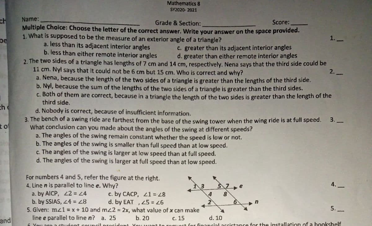 Mathematics 8
SY2020- 2021
ch
Name:
Score:
Grade & Section:
Multiple Choice: Choose the letter of the correct answer. Write your answer on the space provided.
1. What is supposed to be the measure of an exterior angle of a triangle?
1.
be
a. less than its adjacent interior angles
b. less than either remote interior angles
C. greater than its adjacent interior angles
d. greater than either remote interior angles
2. The two sides of a triangle has lengths of 7 cm and 14 cm, respectively. Nena says that the third side could be
11 cm. Nyl says that it could not be 6 cm but 15 cm. Who is correct and why?
a. Nena, because the length of the two sides of a triangle is greater than the lengths of the third side.
b. Nyl, because the sum of the lengths of the two sides of a triangle is greater than the third sides.
c. Both of them are correct, because in a triangle the length of the two sides is greater than the length of the
third side.
2. -
ch
d. Nobody is correct, because of insufficient information.
3. The bench of a swing ride are farthest from the base of the swing tower when the wing ride is at full speed.
What conclusion can you made about the angles of the swing at different speeds?
a. The angles of the swing remain constant whether the speed is low or not.
b. The angles of the swing is smaller than full speed than at low speed.
c. The angles of the swing is larger at low speed than at full speed.
d. The angles of the swing is larger at full speed than at low speed.
3.
to
For numbers 4 and 5, refer the figure at the right.
4. Line n is parallel to line e. Why?
A.
a. by AICP, L2 = 4
b. by SSIAS, 44
5. Given: mz1 = x+ 10 and mz2 = 2x, what value of x can make
line e parallel to line n?
c. by CACP, L1= 8
d. by EAT , 45 = 46
2
5.-
c. 15
uort for financial accictance for the installation of a hookshelf
and
а. 25
b. 20
d. 10
You ar
tudent council precident Veuw
