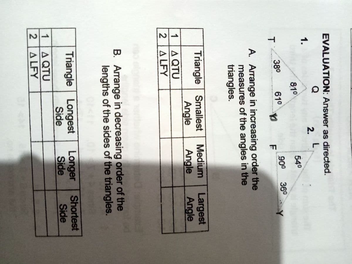 EVALUATION: Answer as directed.
Q
2.
1.
810
540
36°
900
F
380
T.
610
A. Arrange in increasing order the
measures of the angles in the
triangles.
Triangle Smallest
Angle
Medium
Angle
Largest
Angle
A QTU
A LFY
1
2
B. Arrange in decreasing order of the
lengths of the sides of the triangles.
Triangle Longest
Side
Longer
Side
Shortest
Side
A QTU
2A LFY
1
