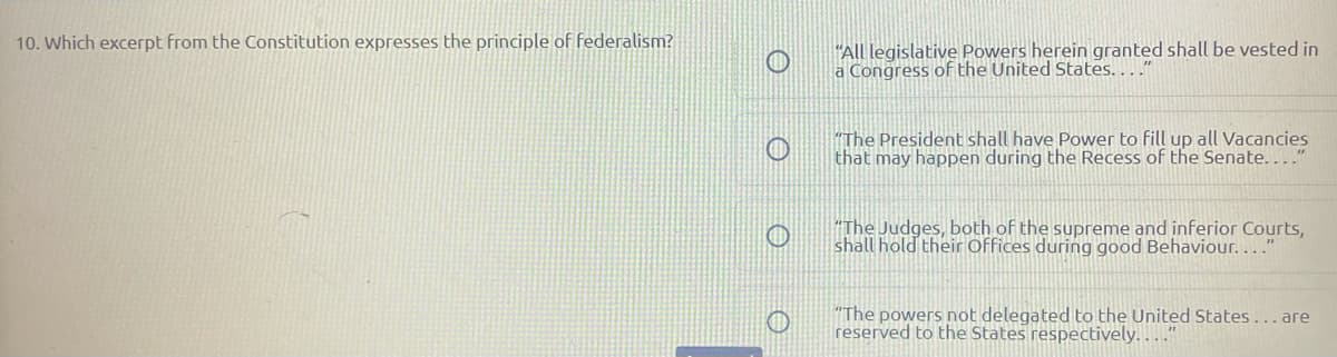 10. Which excerpt from the Constitution expresses the principle of federalism?
"All legislative Powers herein granted shall be vested in
a Congress of the United States...."
"The President shall have Power to fill up all Vacancies
that may happen during the Recess of the Senate....
"The Judges, both of the supreme and inferior Courts,
shall hold their Offices during good Behaviour.… .."
"The powers not delegated to the United States...are
reserved to the States respectively. . "
