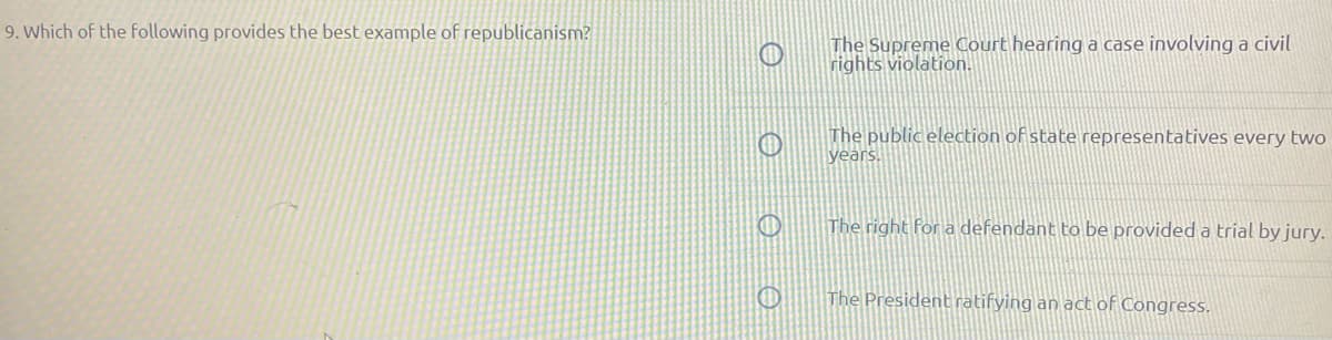 9. Which of the following provides the best example of republicanism?
The Supreme Court hearing a case involving a civil
rights violation.
The public election of state representatives every two
years.
The right for a defendant to be provided a trial by jury.
The President ratifying an act of Congress.
