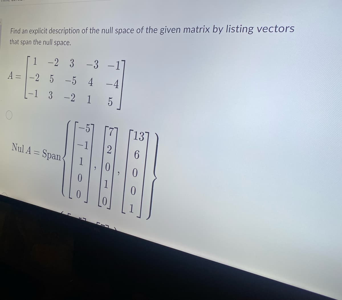 Find an explicit description of the null space of the given matrix by listing vectors
that span the null space.
A=
1 -2 3
-3 -1
-2 5 -5 4 -4
3 -2 1 5
2
HELBE
Nul A = Span