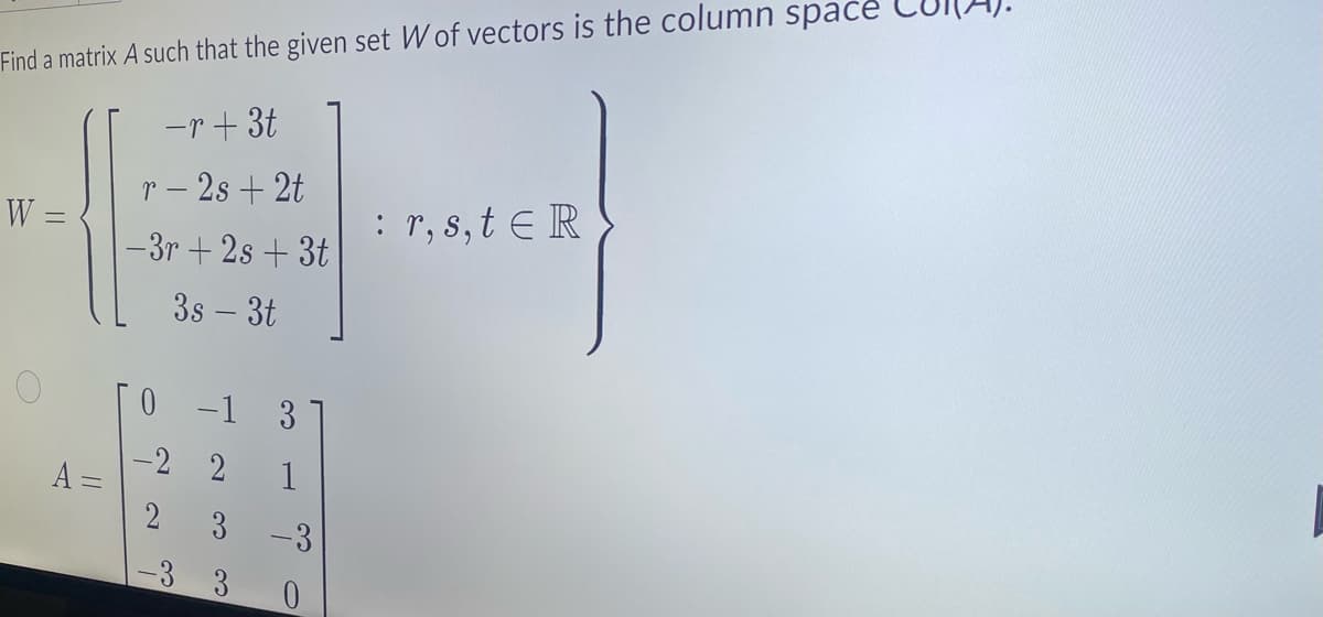 Find a matrix A such that the given set W of vectors is the column space
-r+ 3t
r - 2s + 2t
-3r+2s +3t
3s - 3t
W =
O
A =
0 -1 3
-2 2
3 -3
0
-3 3
: r, s, tER