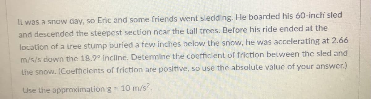 It was a snow day, so Eric and some friends went sledding. He boarded his 60-inch sled
and descended the steepest section near the tall trees. Before his ride ended at the
location of a tree stump buried a few inches below the snow, he was accelerating at 2.66
m/s/s down the 18.9° incline. Determine the coefficient of friction between the sled and
the snow. (Coefficients of friction are positive, so use the absolute value of your answer.)
Use the approximation g = 10 m/s2.
