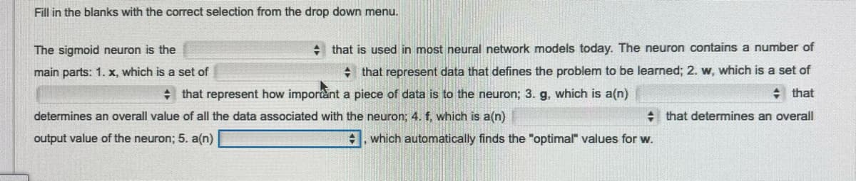 Fill in the blanks with the correct selection from the drop down menu.
that is used in most neural network models today. The neuron contains a number of
that represent data that defines the problem to be learned; 2. w, which is a set of
+ that
that determines an overall
The sigmoid neuron is the
main parts: 1. x, which is a set of
+ that represent how important a piece of data is to the neuron; 3. g, which is a(n)
determines an overall value of all the data associated with the neuron; 4. f, which is a(n)
output value of the neuron; 5. a(n)
which automatically finds the "optimal" values for w.