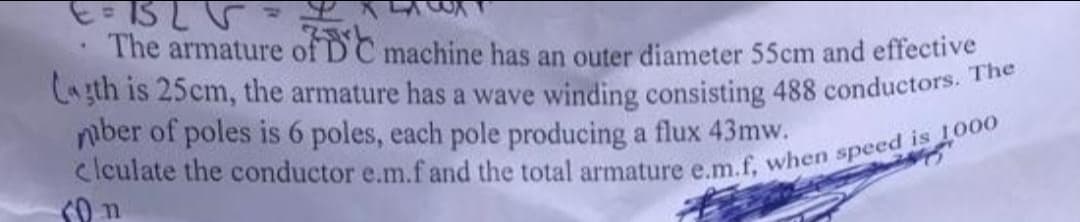 .
The armature of DC machine has an outer diameter 55cm and effective
Lagth is 25cm, the armature has a wave winding consisting 488 conductors. The
mber of poles is 6 poles, each pole producing a flux 43mw.
clculate the conductor e.m.f and the total armature e.m.f, when speed is 1000
10 n