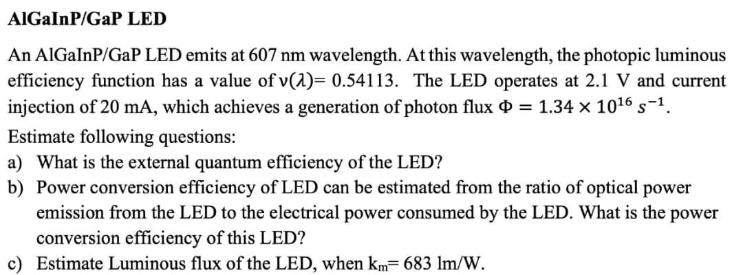 AlGaInP/GaP LED
An AlGaInP/GaP LED emits at 607 nm wavelength. At this wavelength, the photopic luminous
efficiency function has a value of v(2)= 0.54113. The LED operates at 2.1 V and current
injection of 20 mA, which achieves a generation of photon flux = 1.34 × 10¹6 s−¹.
Estimate following questions:
a) What is the external quantum efficiency of the LED?
b) Power conversion efficiency of LED can be estimated from the ratio of optical power
emission from the LED to the electrical power consumed by the LED. What is the power
conversion efficiency of this LED?
c) Estimate Luminous flux of the LED, when km= 683 lm/W.