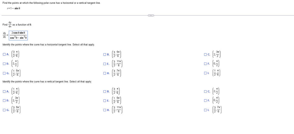 Find the points at which the following polar curve has a horizontal or a vertical tangent line.
r=1 sin 9
Find as a function of 9.
dy
dx
dy
dx
2 cos 9 sin 9
cos²9-sin ²0
Identify the points where the curve has a horizontal tangent line. Select all that apply.
=
☐A.
D.
G.
-
☐A.
☐D.
G.
3 T
2'6
Identify the points where the curve has a vertical tangent line. Select all that apply.
(2.1)
5t
1 I
2'6
3t
2
3 5
'6
B.
ПЕ.
E.
он.
H.
B.
E.
☐H.
3 5x
2'6
3 11
2' 6
'3 7π]
2'6
3 T
2¹6
1 5t
2'6
11x
3
2' 6
C
C.
OF.
☐1.
☐C.
OF.
01.
(2.77)
(0.7)
1 I
(2-7)
(0.17)
(37)