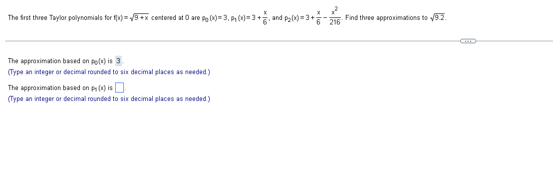 ₂,2
The first three Taylor polynomials for f(x)=√9+x centered at 0 are po (x)= 3, P₁ (x)=3+, and p₂(x) = 3+;
6 216
The approximation based on po(x) is 3.
(Type an integer or decimal rounded to six decimal places as needed.)
The approximation based on p₁ (x) is
(Type an integer or decimal rounded to six decimal places as needed.)
Find three approximations to √9.2.
C
