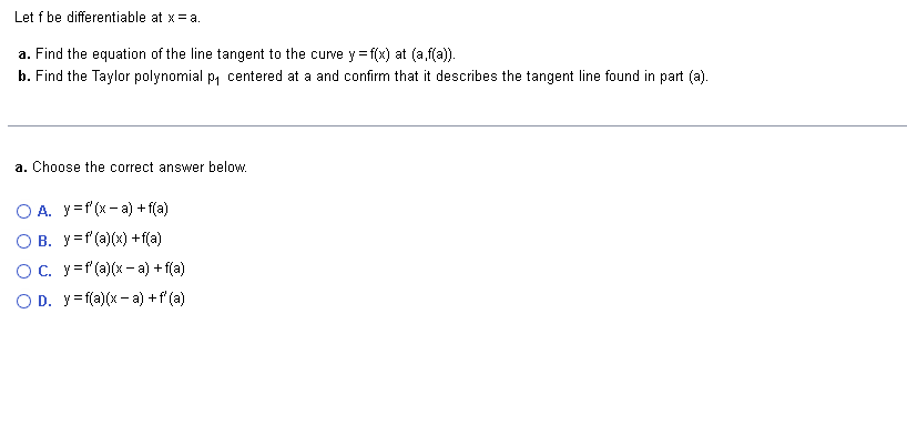 Let f be differentiable at x = a.
a. Find the equation of the line tangent to the curve y=f(x) at (a,f(a)).
b. Find the Taylor polynomial p₁ centered at a and confirm that it describes the tangent line found in part (a).
a. Choose the correct answer below.
O A. y = f'(x-a) + f(a)
O B. y=f(a)(x) + f(a)
OC. y = f'(a)(x-a) + f(a)
O D. y=f(a)(x-a) + f'(a)