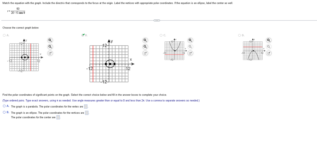 Match the equation with the graph. Include the directrix that corresponds to the focus at the origin. Label the vertices with appropriate polar coordinates. If the equation is an ellipse, label the center as well.
50
20-5 cos
Choose the correct graph below.
O A.
A)
Q
Ay
12-
Q
O C.
Find the polar coordinates of significant points on the graph. Select the correct choice below and fill in the answer boxes to complete your choice.
(Type ordered pairs. Type exact answers, using as needed. Use angle measures greater than or equal to 0 and less than 2r. Use a comma to separate answers as needed.)
OA. The graph is a parabola. The polar coordinates for the vertex are
OB. The graph is an ellipse. The polar coordinates for the vertices are
The polar coordinates for the center are
O D.