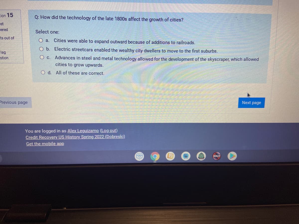 cion 15
0: How did the technology of the late 1800s affect the growth of cities?
ret
vered
Select one:
ts out of
O a. Cities were able to expand outward because of additions to railroads.
O b. Electric streetcars enabled the wealthy city dwellers to move to the first suburbs.
Flag
stion
O c. Advances in steel and metal technology allowed for the development of the skyscraper, which allowed
cities to grow upwards.
O d. All of these are correct.
Previous page
Next page
You are logged in as Alex Leguizamo (Log out)
Credit Recovery US History Spring 2022 (Dobreski)
Get the mobile app
BULLY
