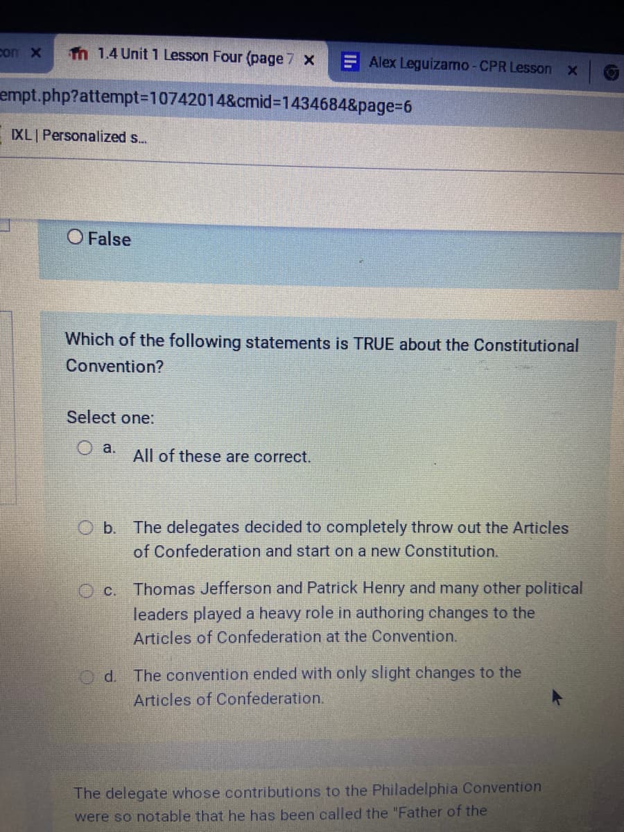 con x
Tn 1.4 Unit 1 Lesson Four (page 7 x
E Alex Leguizamo - CPR Lesson x
empt.php?attempt%3D10742014&cmid%3D1434684&page%3D6
IXL Personalized s...
O False
Which of the following statements is TRUE about the Constitutional
Convention?
Select one:
O a.
All of these are correct.
O b. The delegates decided to completely throw out the Articles
of Confederation and start on a new Constitution.
O c. Thomas Jefferson and Patrick Henry and many other political
leaders played a heavy role in authoring changes to the
Articles of Confederation at the Convention.
d.
The convention ended with only slight changes to the
Articles of Confederation.
The delegate whose contributions to the Philadelphia Convention
were so notable that he has been called the "Father of the
