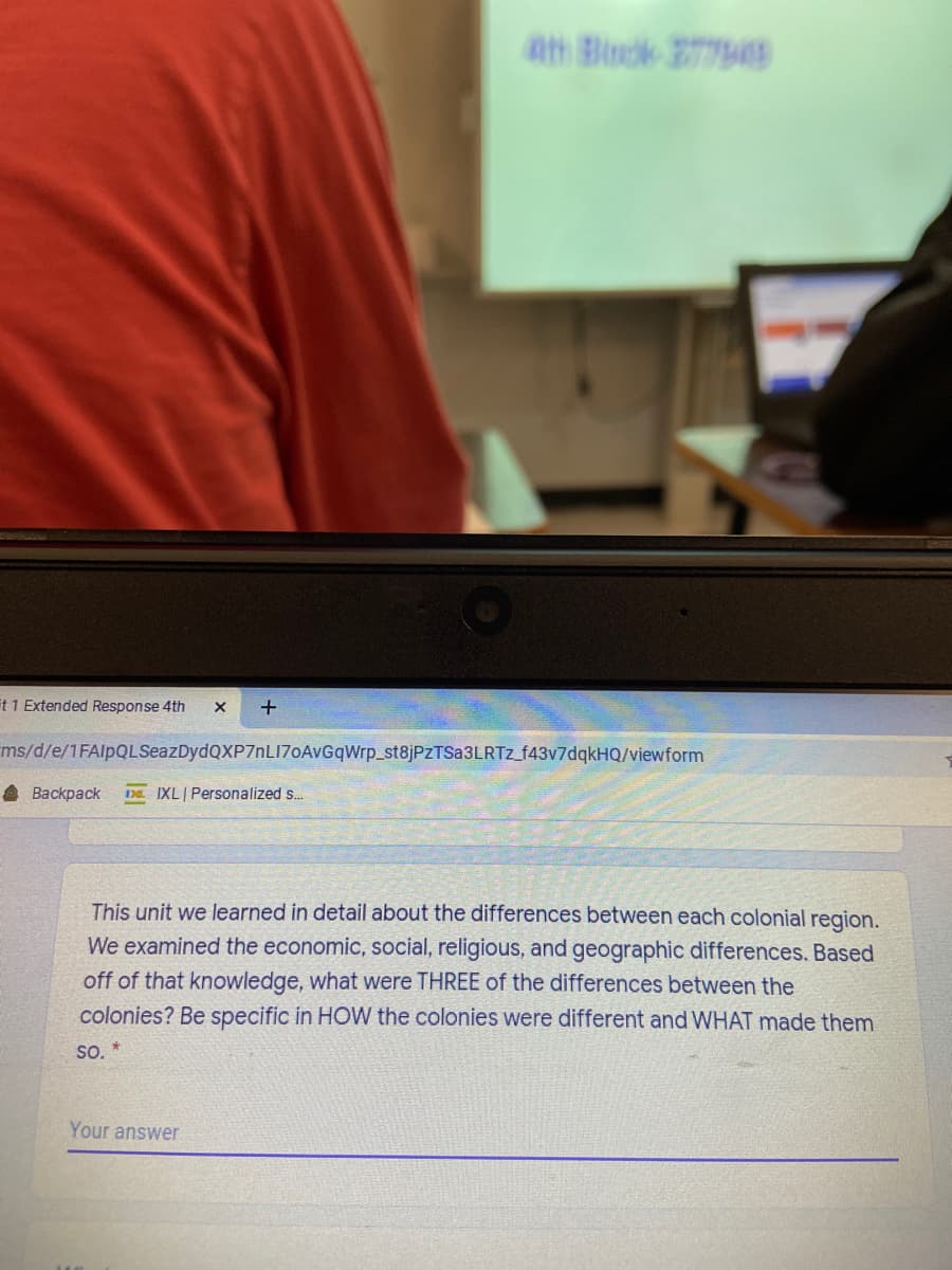 ath Block 277449
it 1 Extended Response 4th
+
ms/d/e/1FAlpQLSeazDydQXP7nLI70AvGqWrp_st8jPzTSa3LRTz_f43v7dqkHQ/viewform
A Backpack
D IXL Personalized s.
This unit we learned in detail about the differences between each colonial region.
We examined the economic, social, religious, and geographic differences. Based
off of that knowledge, what were THREE of the differences between the
colonies? Be specific in HOW the colonies were different and WHAT made them
so.*
Your answer
