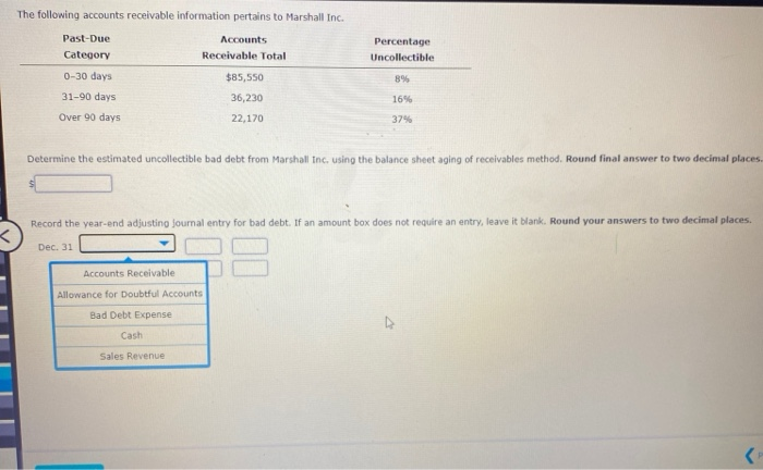 The following accounts receivable information pertains to Marshall Inc.
Past-Due
Category
0-30 days.
31-90 days
Over 90 days
Dec. 31
Accounts
Receivable Total
Determine the estimated uncollectible bad debt from Marshall Inc. using the balance sheet aging of receivables method. Round final answer to two decimal places.
Accounts Receivable
Allowance for Doubtful Accounts
Bad Debt Expense
Record the year-end adjusting journal entry for bad debt. If an amount box does not require an entry, leave it blank. Round your answers to two decimal places.
Cash
Sales Revenue
$85,550
36,230
22,170
Percentage
Uncollectible
8%
16%
37%
4