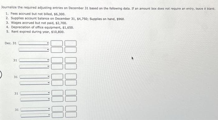 Journalize the required adjusting entries on December 31 based on the following data. If an amount box does not require an entry, leave it blank.
1. Fees accrued but not billed, $6,300.
2. Supplies account balance on December 31, $4,750; Supplies on hand, $960.
3. Wages accrued but not paid, $2,700.
4. Depreciation of office equipment, $1,650.
5. Rent expired during year, $10,800.
Dec. 31
31
31
31
31