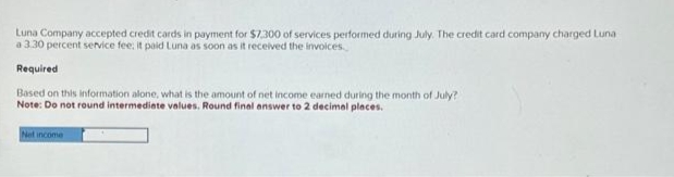 Luna Company accepted credit cards in payment for $7.300 of services performed during July. The credit card company charged Luna
a 3.30 percent service fee; it paid Luna as soon as it received the invoices.
Required
Based on this information alone, what is the amount of net income earned during the month of July?
Note: Do not round intermediate values. Round final answer to 2 decimal places.
Net income