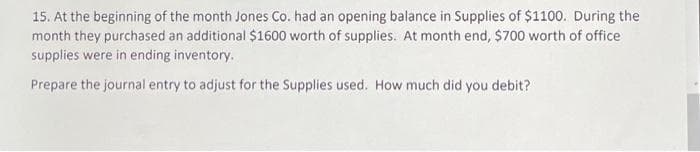 15. At the beginning of the month Jones Co. had an opening balance in Supplies of $1100. During the
month they purchased an additional $1600 worth of supplies. At month end, $700 worth of office
supplies were in ending inventory.
Prepare the journal entry to adjust for the Supplies used. How much did you debit?