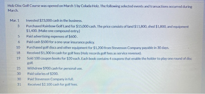 Holz Disc Golf Course was opened on March 1 by Colada Holz. The following selected events and transactions occurred during
March.
Mar. 1
3
5
6
10
18
19
25
30
30
31
Invested $23,000 cash in the business.
Purchased Rainbow Golf Land for $15,000 cash. The price consists of land $11,800, shed $1,800, and equipment
$1,400. (Make one compound entry.)
Paid advertising expenses of $600.
Paid cash $500 for a one-year insurance policy.
Purchased golf discs and other equipment for $1,200 from Stevenson Company payable in 30 days.
Received $1,300 in cash for golf fees (Holz records golf fees as service revenue).
Sold 100 coupon books for $20 each. Each book contains 4 coupons that enable the holder to play one round of disc
golf.
Withdrew $900 cash for personal use.
Paid salaries of $200.
Paid Stevenson Company in full.
Received $2,100 cash for golf fees.