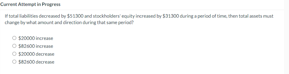 Current Attempt in Progress
If total liabilities decreased by $51300 and stockholders' equity increased by $31300 during a period of time, then total assets must
change by what amount and direction during that same period?
O $20000 increase
O $82600 increase
O $20000 decrease
O $82600 decrease