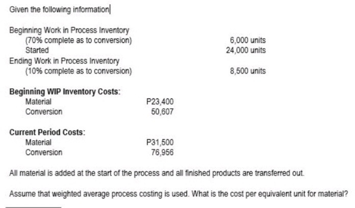 Given the following information|
Beginning Work in Process Inventory
(70% complete as to conversion)
Started
6,000 units
24,000 units
Ending Work in Process Inventory
(10% complete as to conversion)
8,500 units
Beginning WIP Inventory Costs:
P23,400
50,607
Material
Conversion
Current Period Costs:
P31,500
76,956
Material
Conversion
All material is added at the start of the process and all finished products are transferred out.
Assume that weighted average process costing is used. What is the cost per equivalent unit for material?
