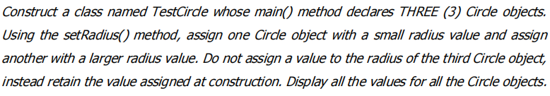 Construct a class named TestCirde whose main() method decdares THREE (3) Cirde objects.
Using the setRadius() method, assign one Cirde object with a small radius value and assign
another with a larger radius value. Do not assign a value to the radius of the third Circle object,
instead retain the value assigned at construction. Display all the values for all the Circle objects.
