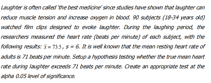 Laughter is often called 'the best medicine' since studies have shown that laughter can
reduce muscle tension and increase oxygen in blood. 90 subjects (18-34 years old)
watched film dlips designed to evoke laughter. During the laughing period, the
researchers measured the heart rate (beats per minute) of each subject, with the
following results: x = 73.5, s = 6. It is well known that the mean resting heart rate of
adults is 71 beats per minute. Setup a hypothesis testing whether the true mean heart
rate during laughter exceeds 71 beats per minute. Create an appropriate test at the
alpha 0.05 level of significance.
