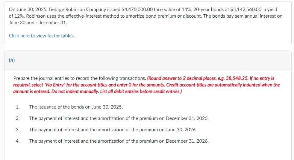 On June 30, 2025, George Robinson Company issued $4,470,000.00 face value of 14%, 20-year bonds at $5,142,560.00, a yield
of 12%. Robinson uses the effective-interest method to amortize bond premium or discount. The bonds pay semiannual interest on
June 30 and -December 31.
Click here to view factor tables.
(a)
Prepare the journal entries to record the following transactions. (Round answer to 2 decimal places, e.g. 38,548.25. If no entry is
required, select "No Entry" for the account titles and enter 0 for the amounts. Credit account titles are automatically indented when the
amount is entered. Do not indent manually. List all debit entries before credit entries.)
1.
2.
3.
4.
The issuance of the bonds on June 30, 2025.
The payment of interest and the amortization of the premium on December 31, 2025.
The payment of interest and the amortization of the premium on June 30, 2026.
The payment of interest and the amortization of the premium on December 31, 2026.