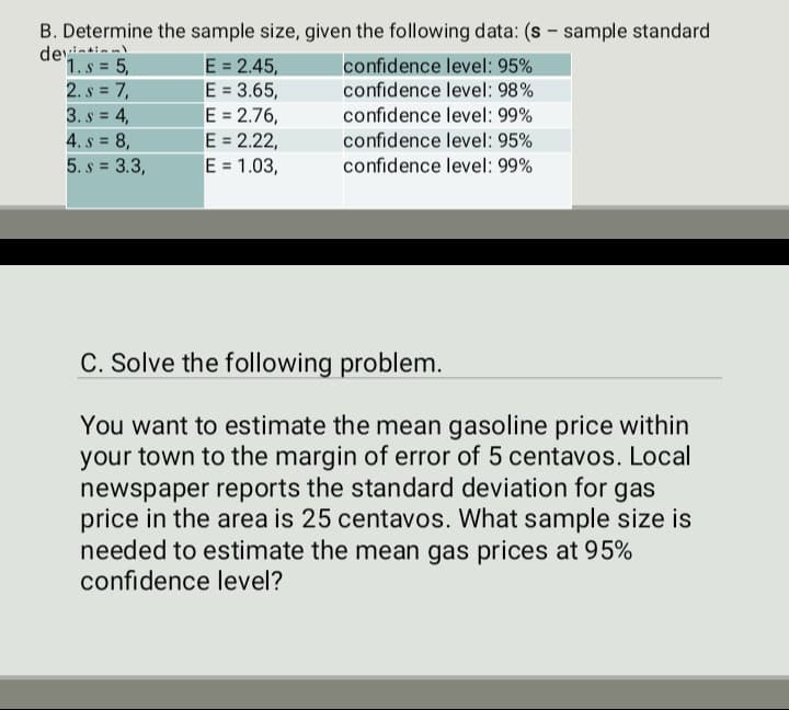 B. Determine the sample size, given the following data: (s- sample standard
deyil
1.s=5,
2. s = 7,
3. s = 4,
E = 2.45,
E = 3.65,
E = 2.76,
E = 2.22,
E = 1.03,
confidence level: 95%
confidence level: 98%
confidence level: 99%
confidence level: 95%
confidence level: 99%
4. s= 8,
5. s= 3.3,
C. Solve the following problem.
You want to estimate the mean gasoline price within
your town to the margin of error of 5 centavos. Local
newspaper reports the standard deviation for gas
price in the area is 25 centavos. What sample size is
needed to estimate the mean gas prices at 95%
confidence level?