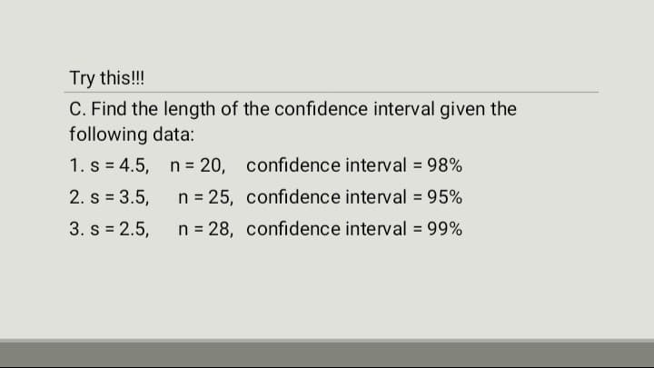 Try this!!!
C. Find the length of the confidence interval given the
following data:
1. s=4.5,
n = 20, confidence interval = 98%
2. s = 3.5,
n = 25,
confidence interval = 95%
3. s = 2.5,
n = 28, confidence interval = 99%