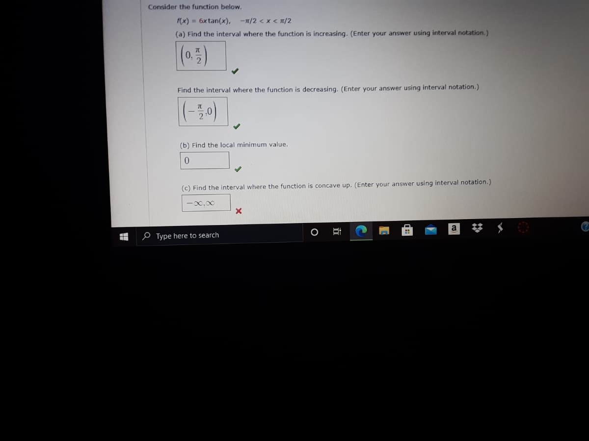 Consider the function below.
f(x) = 6xtan(x),
-1/2 <x < 1/2
(a) Find the interval where the function is increasing. (Enter your answer using interval notation.)
Find the interval where the function is decreasing, (Enter your answer using interval notation.)
(-50)
(b) Find the local minimum value.
(c) Find the interval where the function is concave up. (Enter your answer using interval notation.)
-00.00
e Type here to search
