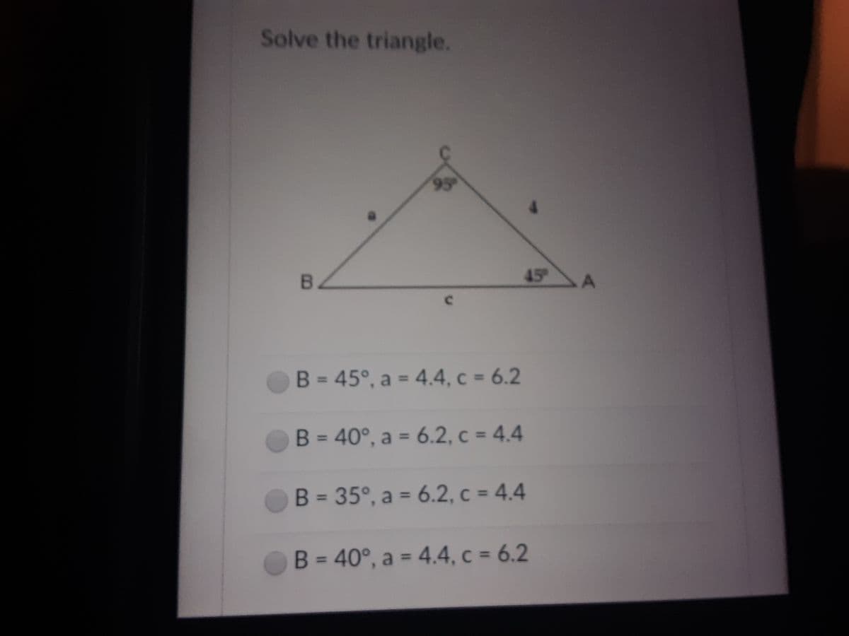 Solve the triangle.
95
45
B = 45°, a = 4.4, c = 6.2
%3D
%3D
B = 40°, a = 6.2, c = 4.4
%3D
B = 35°, a = 6.2, c = 4.4
B = 40°, a = 4.4, c = 6.2
%3D
