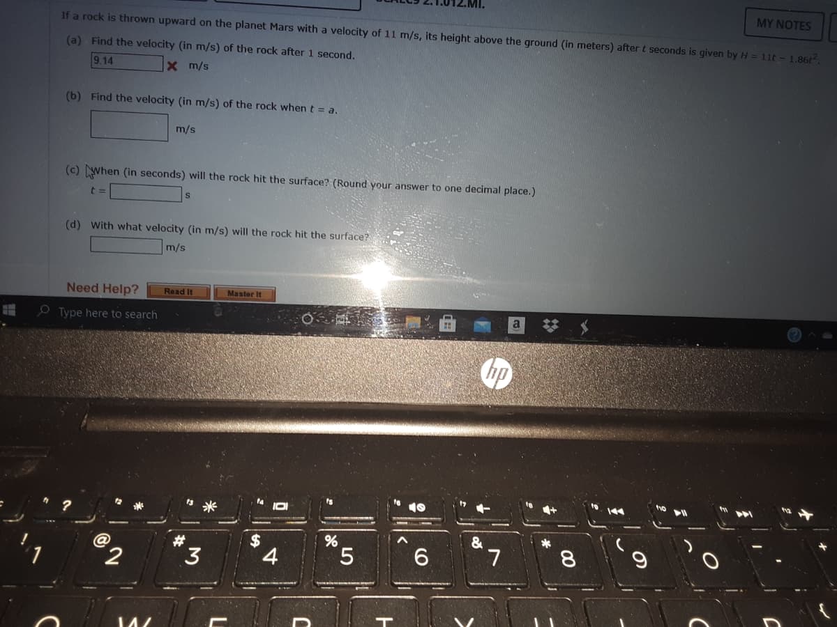 MY NOTES
If a rock is thrown upward on the planet Mars with a velocity of 11 m/s, its height above the ground (in meters) aftert seconds is given by H = 11t - 1.86t
(a) Find the velocity (in m/s) of the rock after 1 second.
9.14
Xm/s
(b) Find the velocity (in m/s) of the rock when t = a.
m/s
(c) When (in seconds) will the rock hit the surface? (Round your answer to one decimal place.)
t3=
(d) With what velocity (in m/s) will the rock hit the surface?
m/s
Need Help?
Read It
Master It
O Type here to search
米
&
$
4
#
'
2
3
5.
7.
8.

