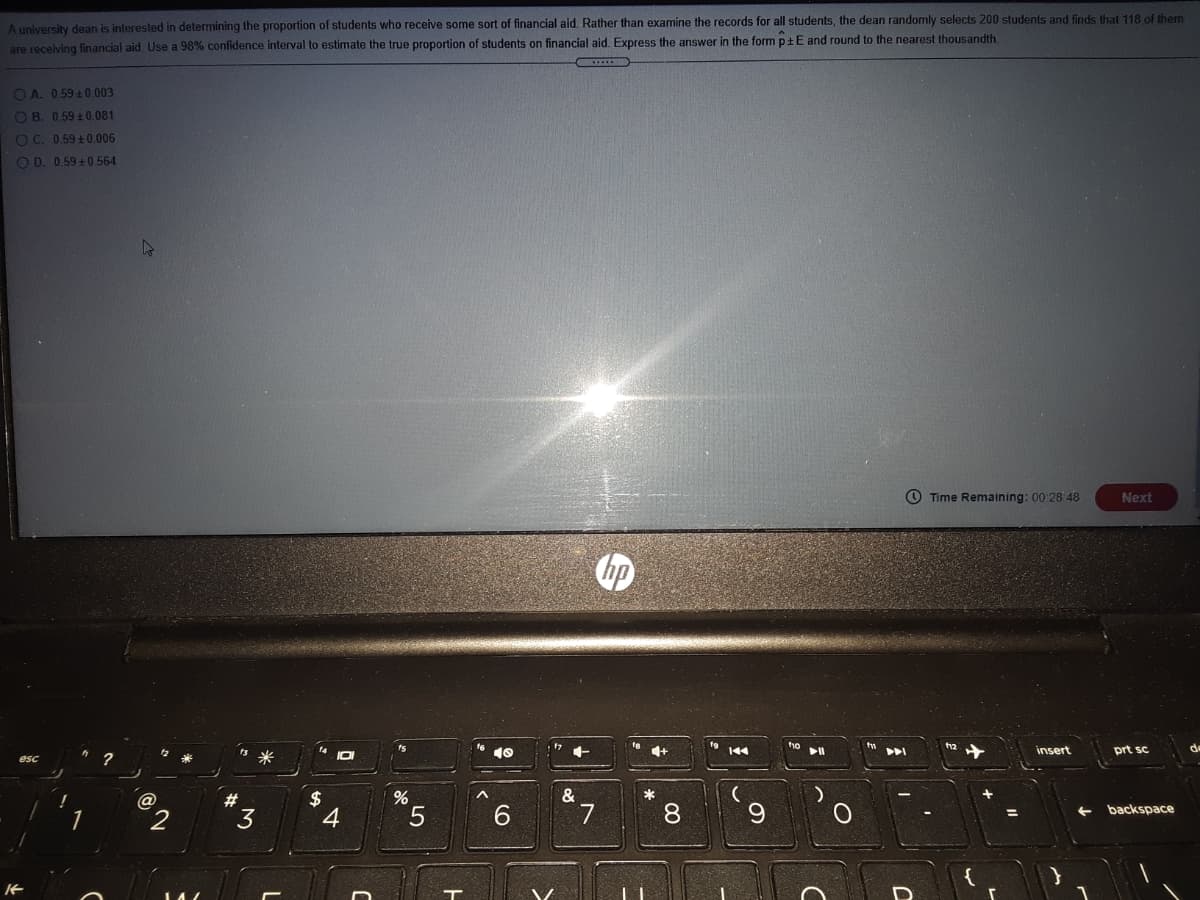 A university dean is interested in determining the proportion of students who receive some sort of financial aid. Rather than examine the records for all students, the dean randomly selects 200 students and finds that 118 of them are receiving financial aid. Use a 98% confidence interval to estimate the true proportion of students on financial aid. Express the answer in the form \( \hat{p} \pm E \) and round to the nearest thousandth.

Options:
- A. 0.59 ± 0.003
- B. 0.59 ± 0.081
- C. 0.59 ± 0.006
- D. 0.59 ± 0.564

**Time Remaining**: 00:28:48

There are no graphs or diagrams in the image.