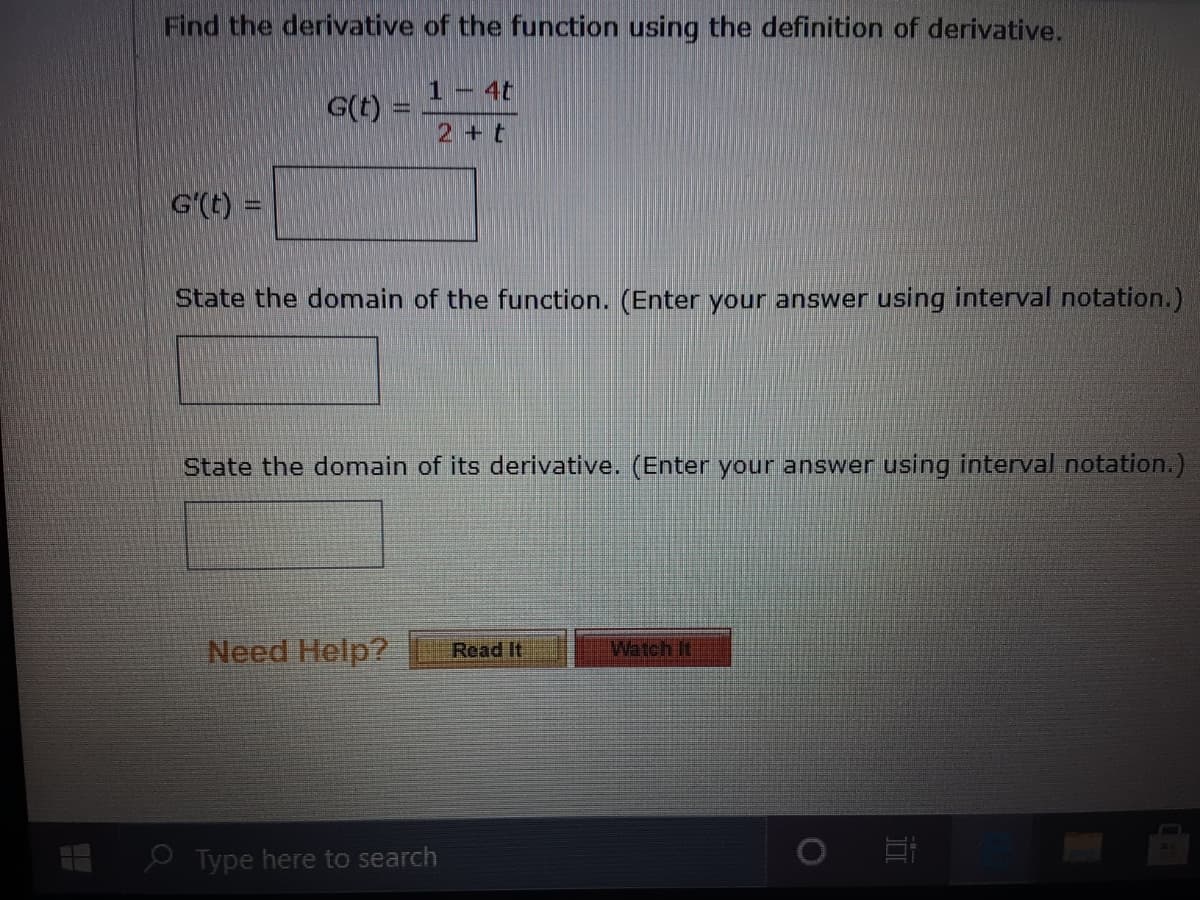 Find the derivative of the function using the definition of derivative.
1- 4t
G(t) =
2+t
G'(t) =
State the domain of the function. (Enter your answer using interval notation.)
State the domain of its derivative. (Enter your answer using interval notation.)
Need Help?
Read It
Watch It
e Type here to search
