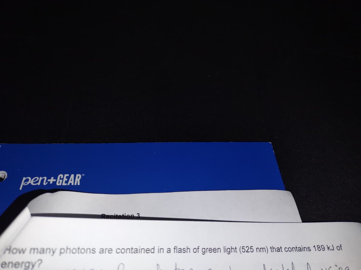 TM
pen+GEAR
Recitation 3
How many photons are contained in a flash of green light (525 nm) that contains 189 kJ of
energy?
