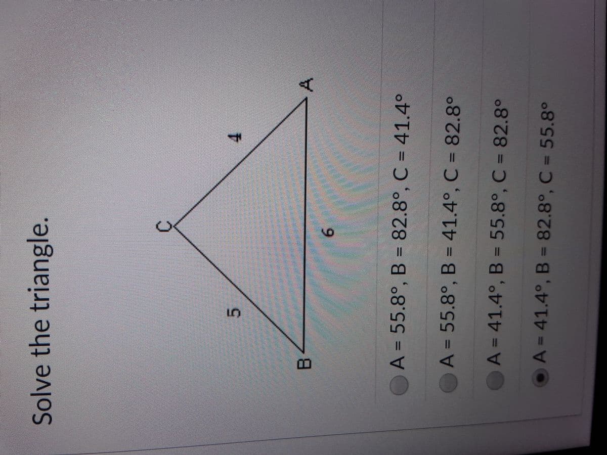 Solve the triangle.
5.
9.
A = 55.8°, B = 82.8°, C = 41.4°
OA = 55.8°, B = 41.4°, C = 82.8°
A = 41.4°, B = 55.8°,
C = 82.8°
OA=41.4°, B = 82.8°, C = 55.8°
