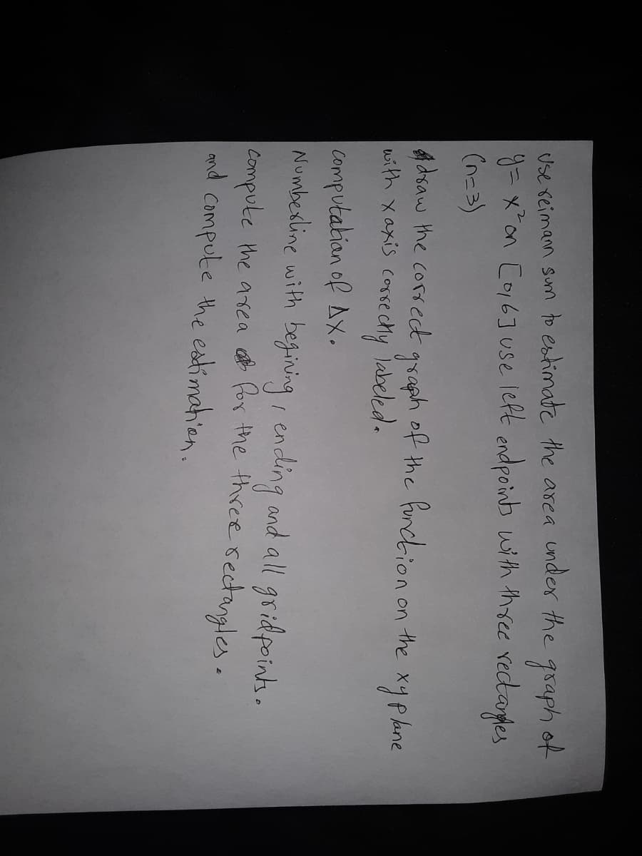 Use reimann sum to estimate the area under the graph of
y= x*on Co6] Use left endpoinb with three rectardes
(n=3)
Adsaw the correct
with xaxis cossechy
graph of the fondhion on the
Tabeled.
*yphne
Computabian of Ax.
Numbexline with
begiving, ending and all
gridpoints.
Compute the asea for the three rectangles.
md Compute the estimahion.
