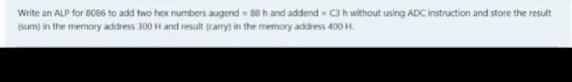 Write an ALP for 8086 to add two hex numbers augend 88 h and addend = C3 h without using ADC instruction and store the result
(sum) in the memory address 300 H and result (carry) in the memory address 400 H.
