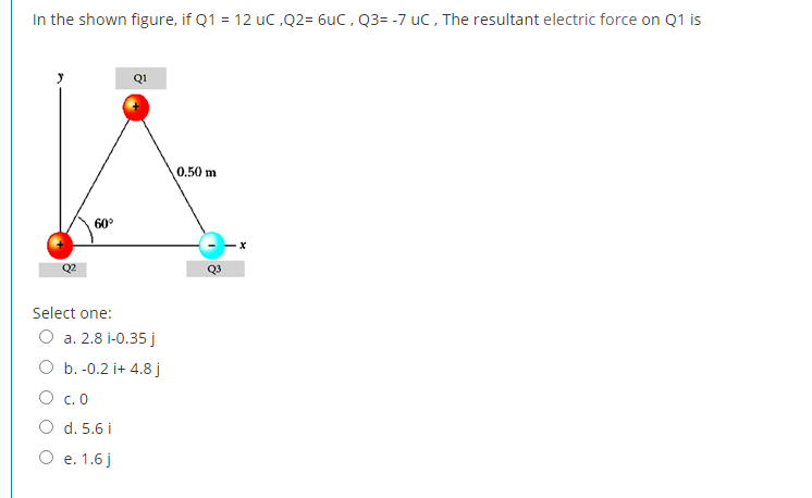 In the shown figure, if Q1 = 12 uc ,Q2= 6uC , Q3= -7 uC, The resultant electric force on Q1 is
Q1
0.50 m
60
Q3
Select one:
O a. 2.8 i-0.35j
O b. -0.2 i+ 4.8 j
O c. 0
O d. 5.6 i
O e. 1.6j
