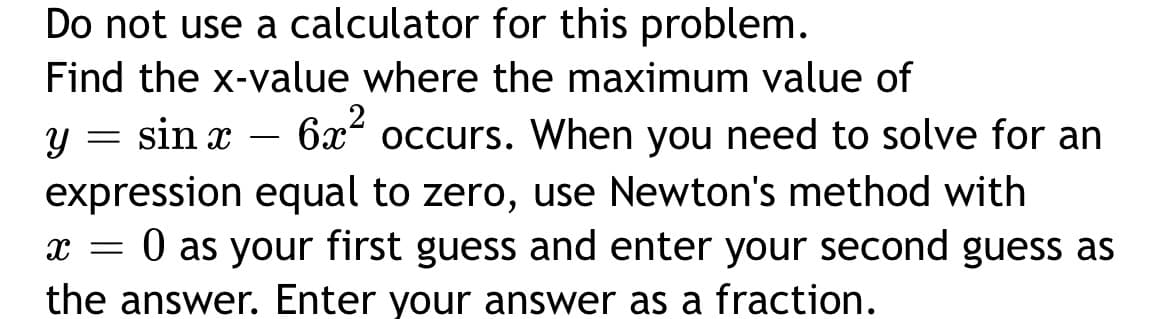 Do not use a calculator for this problem.
Find the x-value where the maximum value of
sin x
6x2
occurs. When you need to solve for an
-
expression equal to zero, use Newton's method with
O as your first guess and enter your second guess as
the answer. Enter your answer as a fraction.
